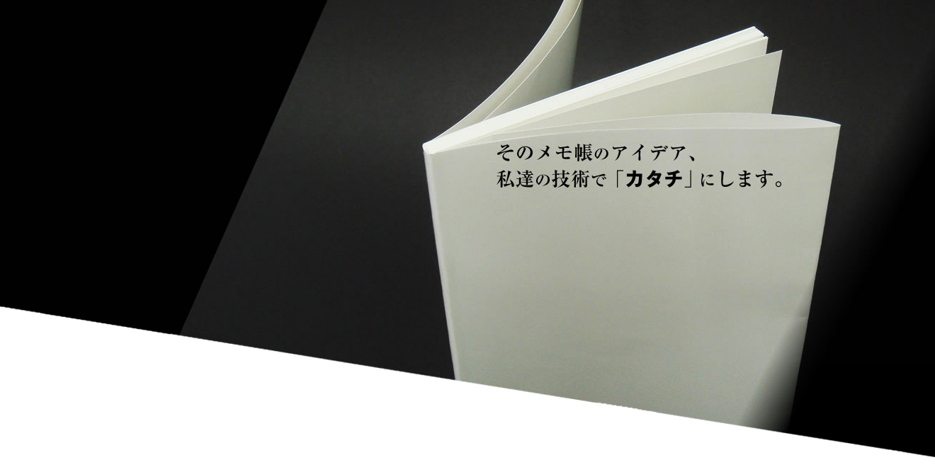 そのメモ帳のアイデア、私達の技術で「カタチ」にします。