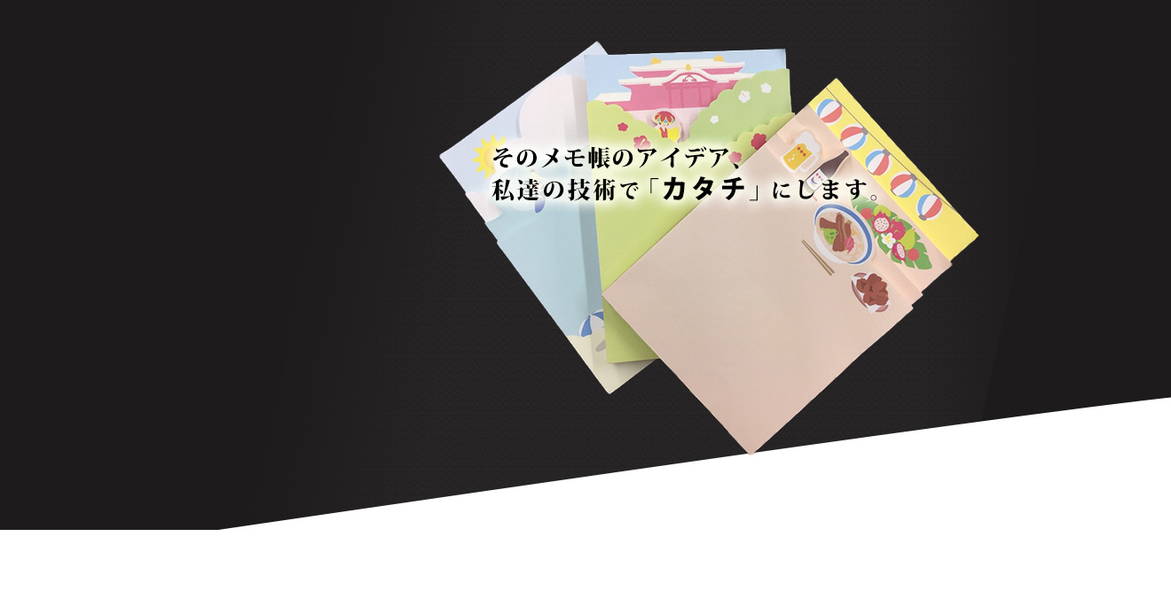 そのメモ帳のアイデア、私達の技術で「カタチ」にします。